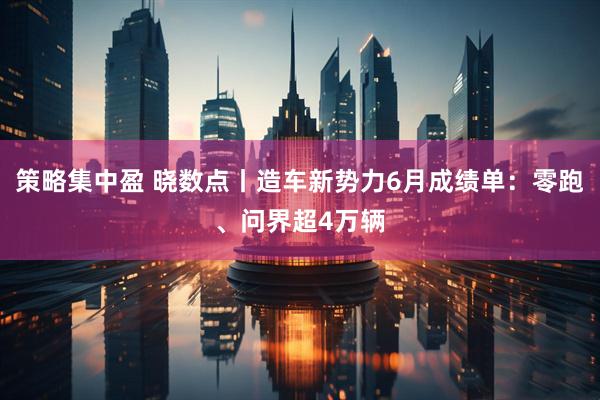 策略集中盈 晓数点丨造车新势力6月成绩单：零跑、问界超4万辆