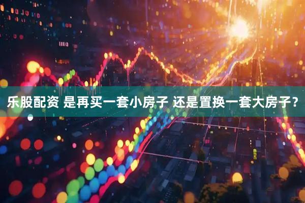 乐股配资 是再买一套小房子 还是置换一套大房子？