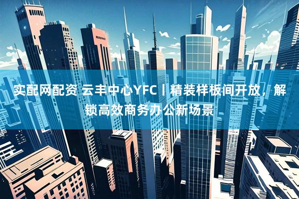 实配网配资 云丰中心YFC丨精装样板间开放，解锁高效商务办公新场景