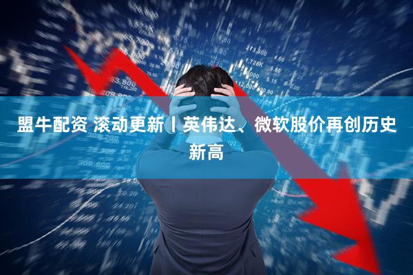 盟牛配资 滚动更新丨英伟达、微软股价再创历史新高