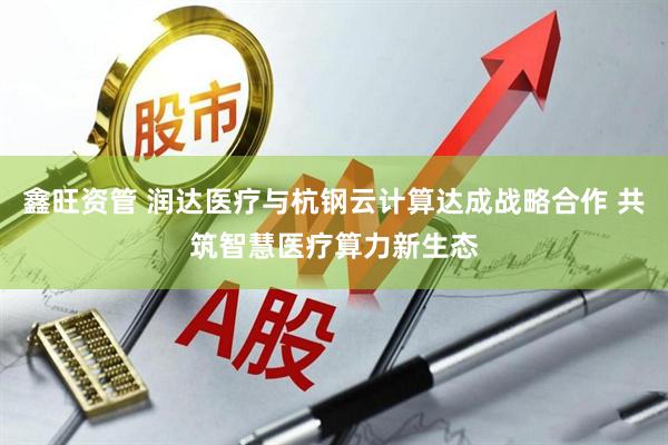 鑫旺资管 润达医疗与杭钢云计算达成战略合作 共筑智慧医疗算力新生态