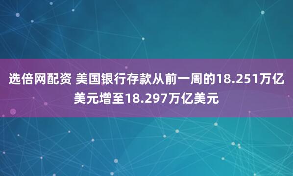 选倍网配资 美国银行存款从前一周的18.251万亿美元增至18.297万亿美元