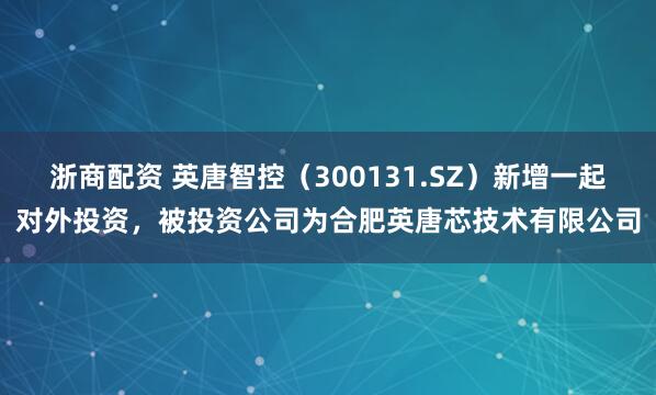 浙商配资 英唐智控（300131.SZ）新增一起对外投资，被投资公司为合肥英唐芯技术有限公司