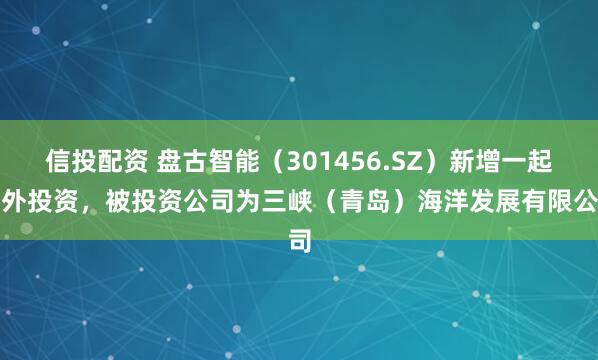 信投配资 盘古智能（301456.SZ）新增一起对外投资，被投资公司为三峡（青岛）海洋发展有限公司