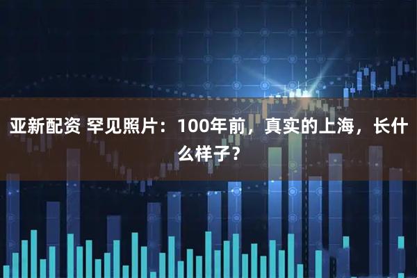 亚新配资 罕见照片：100年前，真实的上海，长什么样子？