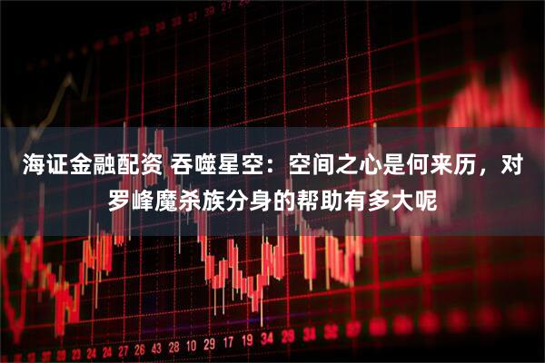 海证金融配资 吞噬星空：空间之心是何来历，对罗峰魔杀族分身的帮助有多大呢