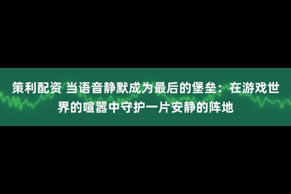 策利配资 当语音静默成为最后的堡垒：在游戏世界的喧嚣中守护一片安静的阵地