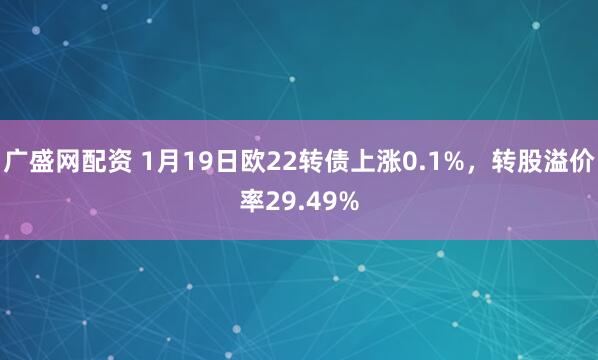 广盛网配资 1月19日欧22转债上涨0.1%，转股溢价率29.49%