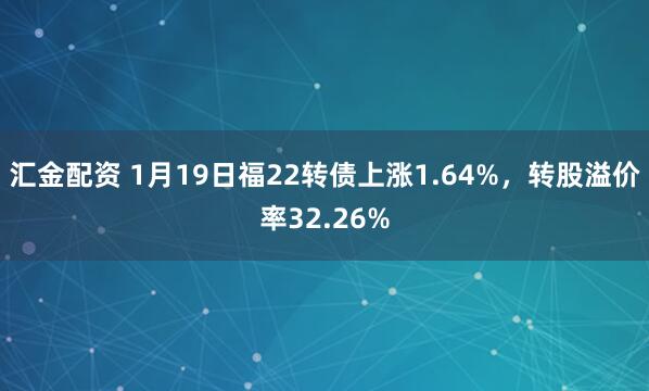 汇金配资 1月19日福22转债上涨1.64%，转股溢价率32.26%
