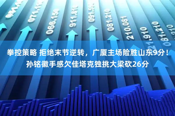 拳控策略 拒绝末节逆转，广厦主场险胜山东9分！孙铭徽手感欠佳塔克独挑大梁砍26分