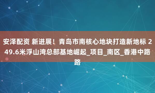 安泽配资 新进展！青岛市南核心地块打造新地标 249.6米浮山湾总部基地崛起_项目_南区_香港中路
