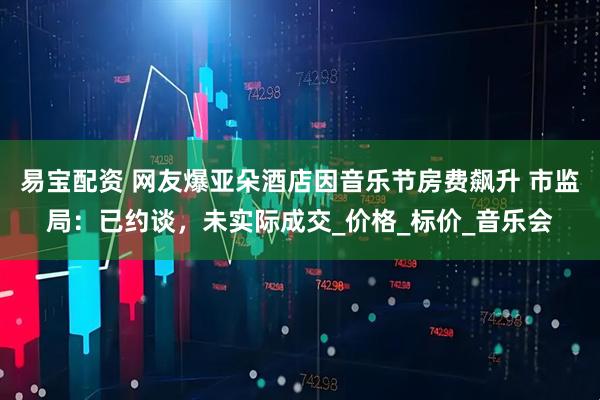 易宝配资 网友爆亚朵酒店因音乐节房费飙升 市监局：已约谈，未实际成交_价格_标价_音乐会