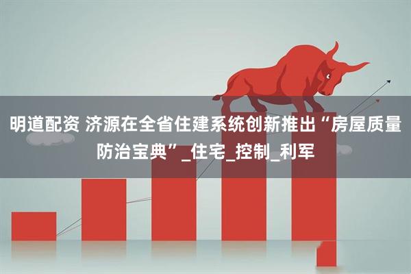 明道配资 济源在全省住建系统创新推出“房屋质量防治宝典”_住宅_控制_利军