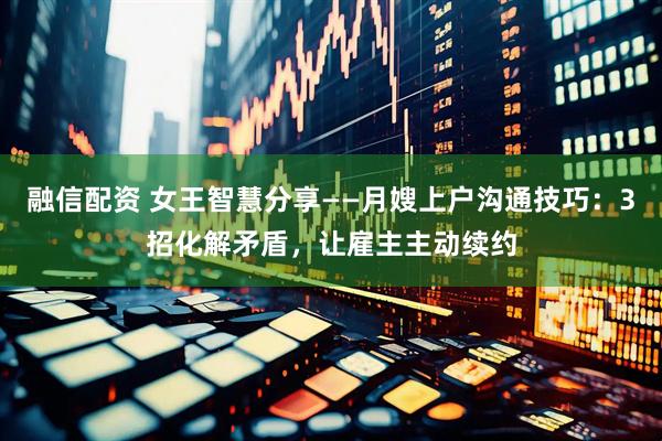 融信配资 女王智慧分享——月嫂上户沟通技巧：3招化解矛盾，让雇主主动续约