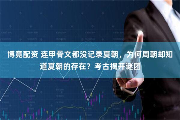 博竟配资 连甲骨文都没记录夏朝，为何周朝却知道夏朝的存在？考古揭开谜团