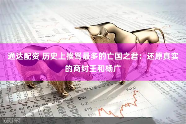 通达配资 历史上挨骂最多的亡国之君：还原真实的商纣王和杨广