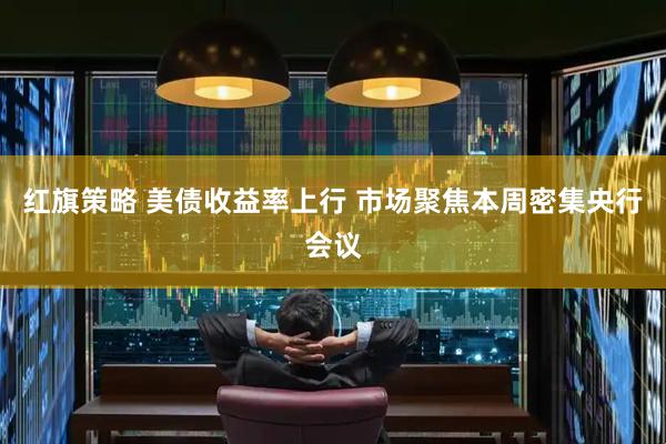 红旗策略 美债收益率上行 市场聚焦本周密集央行会议